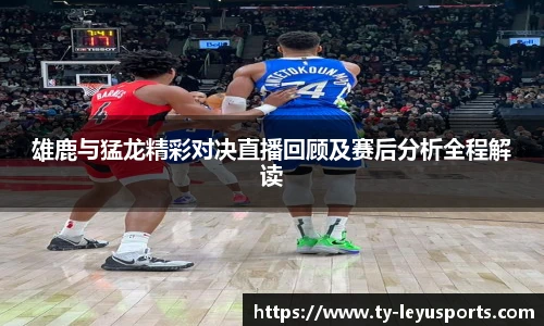雄鹿与猛龙精彩对决直播回顾及赛后分析全程解读