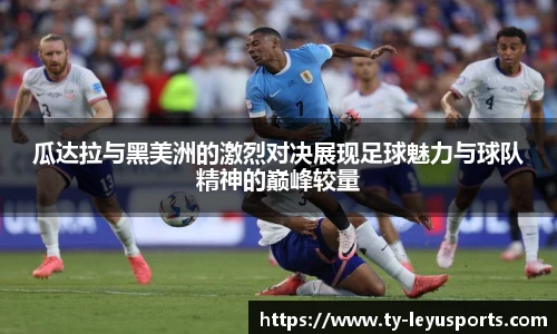 瓜达拉与黑美洲的激烈对决展现足球魅力与球队精神的巅峰较量