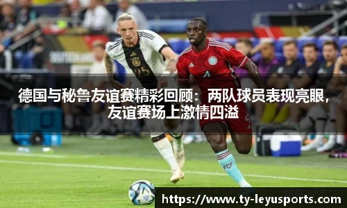 德国与秘鲁友谊赛精彩回顾:两队球员表现亮眼,友谊赛场上激情四溢